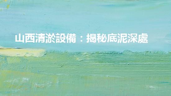山西清淤設備：揭秘底泥深處的寶藏，隱藏著什么秘密？